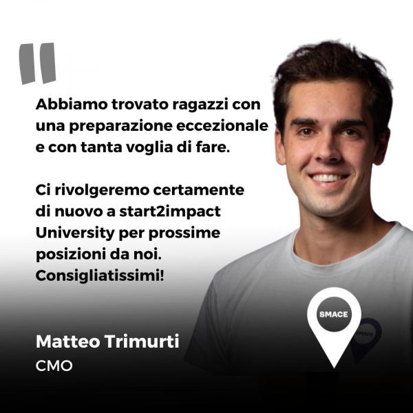 Abbiamo trovato ragazzi con una preparazione eccezionale e con tanta voglia di fare. Ci rivolgeremo certamente di nuovo a start2impact University per prossime posizioni da noi. Consigliatissimi! Frase di Matteo Trimurti, CMO in SMACE.