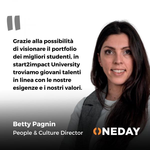 Grazie alla possibilità di visionare il portfolio dei migliori studenti, in start2impact University troviamo giovani talenti in linea con le nostre esigenze e i nostri valori. Frase di Betty Pagnin, People e Culture Director in One Day Group